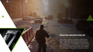CREATING AMAZING WORLDS
Today’s gaming industry is fueled by a steady stream
of blockbuster titles with Hollywood-level production
values. NVIDIA GPUs are the engines that make these
games possible. And our GameWorks™
software delivers
algorithms and tools to game developers big and small.
From realistic smoke and water to hair and fur, NVIDIA
tech makes games more graphics-rich and immersive.
 