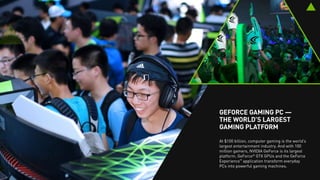 GEFORCE — THE WORLD’S
LARGEST GAMING PLATFORM
At $100 billion, computer gaming is the world’s
largest entertainment industry. And with 200
million gamers, NVIDIA GeForce is its largest
platform. GeForce®
GTX GPUs and the GeForce
Experience™
application transform everyday
PCs into powerful gaming machines.
 
