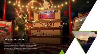 CREATING VIRTUAL REALITY
NVIDIA GPUs power the intensive visual experience of VR —
a computing platform that is redefining gaming, film, news,
communications, education, and many other industries.
NVIDIA VRWorks™
software helps headset makers and game
developers create amazing VR devices and games.
 