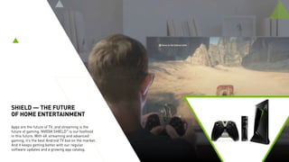 SHIELD — THE MOST
ADVANCED STREAMER
BRINGS AI TO THE HOME
SHIELD boasts 1,000 games and offers
the largest, most open catalog of media in
stunning 4K — supporting Amazon Video,
Netflix, YouTube, and Google Play Movies.
It’s also a smart home hub with support
for Google Assistant hands-free as well as
SmartThings, which connects to hundreds of
devices. With SPOT, an AI mic accessory that
plugs into an outlet, intelligent control can be
extended throughout the house.
 