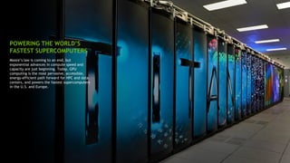 11
Moore’s law is coming to an end, but
exponential advances in compute speed and
capacity are just beginning. Today, GPU
computing is the most pervasive, accessible,
energy-efficient path forward for HPC and data
centers, and powers the fastest supercomputers
in the U.S. and Europe.
POWERING THE WORLD’S
FASTEST SUPERCOMPUTERS
 