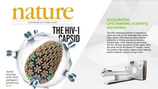 12
The GPU computing platform is essential to
those who take on the challenges that matter
most. Using a GPU-powered supercomputer,
University of Illinois scientists achieved a
breakthrough in HIV research by performing
the first all-atom simulation of the capsid. GPUs
also drive the GE Revolution CT scanner, which
can produce high-quality imagery while reducing
patient radiation exposure by up to 82%.
ACCELERATING
LIFE-CHANGING SCIENTIFIC
DISCOVERIES
 