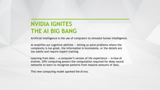 13
NVIDIA IGNITES
THE AI BIG BANG
Artificial intelligence is the use of computers to simulate human intelligence.
AI amplifies our cognitive abilities — letting us solve problems where the
complexity is too great, the information is incomplete, or the details are
too subtle and require expert training.
Learning from data — a computer’s version of life experience — is how AI
evolves. GPU computing powers the computation required for deep neural
networks to learn to recognize patterns from massive amounts of data.
This new computing model sparked the AI era.
 