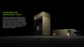 18
While deep learning holds enormous promise, it
requires a massive amount of computing power.
To arm data scientists in every organization, we
created a lineup of AI supercomputers. NVIDIA
DGX-1 with Volta, the world’s first 1 PetaFLOPS
computer, delivers the performance of up to 400
servers in a single box; while DGX Station packs
480 TeraFLOPS of computing power into a
whisper-quiet workstation.
SUPERCOMPUTERS
PURPOSE-BUILT FOR AI
 