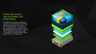 19
NVIDIA GPU CLOUD —
ONE PLATFORM, RUN
EVERYWHERE
The NVIDIA GPU Cloud gives AI developers
access to our comprehensive deep learning
software stack wherever they want it — on
PCs, in the data center, or via the cloud.
The containerized stack includes the latest
deep learning frameworks, libraries, OS, and
drivers. NVIDIA GPU Cloud makes it easier
for developers to do deep learning training,
experimentation, and deployment.
 
