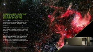 2
SUPERCHARGED COMPUTING
FOR THE DA VINCIS AND
EINSTEINS OF OUR TIME
We pioneered a supercharged form of computing
loved by the most demanding computer users
in the world — scientists, designers, artists,
and gamers.
NVIDIA GPU computing has become the essential
tool of the da Vincis and Einsteins of our time.
For them, we’ve built the equivalent of a time
machine.
Fueled by the insatiable demand for better 3D
graphics and the massive scale of the gaming
market, NVIDIA has evolved the GPU into a
computer brain at the exciting intersection
of virtual reality, high performance computing,
and artificial intelligence.
Image: Scientists at ETH Zurich use GPU-powered AI to
sharpen our view of distant galaxies.
 