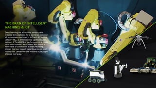 24
Deep learning and affordable sensors have
created the conditions for a Cambrian explosion
of autonomous machines — IoT with AI. NVIDIA
Jetson™ TX2, an embedded AI supercomputer,
delivers 1 TeraFLOPS of performance in a credit
card-sized module. Such power will enable a
new wave of automation in manufacturing,
drones that can inspect hazardous places, and
robots that can deliver the millions of packages
shipped every day.
THE BRAIN OF INTELLIGENT
MACHINES & IoT
 