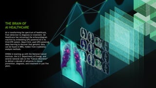 27
AI is transforming the spectrum of healthcare,
from detection to diagnosis to treatment. GE
Healthcare has reinvented the echocardiogram
machine by embedding GPU-powered AI in its
Vivid E95 system. Mayo Clinic used GPU-powered
deep learning to discover that genomic data
can be found in MRIs, hidden from traditional
analysis methods.
NVIDIA is teaming up with the National Cancer
Institute, the U.S. Department of Energy, and
several national labs on the “Cancer Moonshot”
to deliver a decade of advances in cancer
prevention, diagnosis, and treatment in just five
years.
THE BRAIN OF
AI HEALTHCARE
 
