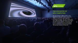 4
GTC was started in 2009 to foster a new
approach to high performance computing.
Today, it’s one of the most important
AI events of the year. GTC 2017 hosted more
than 7,000 attendees, 260 press and analysts,
and 570 technical sessions. The world’s top
15 tech companies and top 10 automakers
were in attendance, along with more than
100 startups focused on AI and VR.
THE EPICENTER OF
GPU COMPUTING
 