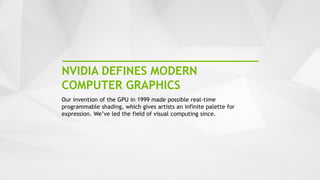 5
NVIDIA DEFINES MODERN
COMPUTER GRAPHICS
Our invention of the GPU in 1999 made possible real-time
programmable shading, which gives artists an infinite palette for
expression. We’ve led the field of visual computing since.
 