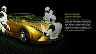 6
NVIDIA’s Project Holodeck is a photorealistic,
collaborative VR environment that incorporates
the feeling of real-world presence through sight,
sound, and haptics. It allows creators to import
high-fidelity, full-resolution models into VR to
collaborate and share with colleagues or friends.
A future where we create nearly everything in a
virtual world is on the near horizon.
THE DREAMS OF
SCIENCE FICTION
 