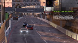 7
Today’s gaming industry is fueled by a steady
stream of blockbuster titles with Hollywood-
level production values. NVIDIA GPUs are the
engines that make these games possible. And
our GameWorks™ software allows developers to
make games photorealistic and immersive.
CREATING AMAZING WORLDS
 