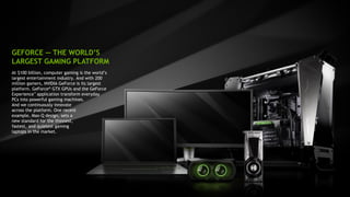 8
At $100 billion, computer gaming is the world’s
largest entertainment industry. And with 200
million gamers, NVIDIA GeForce is its largest
platform. GeForce® GTX GPUs and the GeForce
Experience™ application transform everyday
PCs into powerful gaming machines.
And we continuously innovate
across the platform. One recent
example, Max-Q design, sets a
new standard for the thinnest,
fastest, and quietest gaming
laptops in the market.
GEFORCE — THE WORLD’S
LARGEST GAMING PLATFORM
 