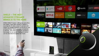 9
SHIELD — THE MOST
ADVANCED STREAMER
BRINGS AI TO THE HOME
NVIDIA SHIELD™ boasts 1,000 games and offers
the largest, most open catalog of media in
stunning 4K. It’s also a smart home hub with
support for Google Assistant hands-free as well
as SmartThings, which connects to hundreds
of devices. With SPOT™, an AI mic accessory
that plugs into an outlet, intelligent control
can be extended throughout the house.
 