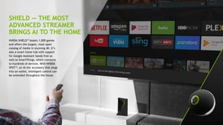 10
SHIELD — THE MOST
ADVANCED STREAMER
BRINGS AI TO THE HOME
NVIDIA SHIELD™ boasts 1,000 games
and offers the largest, most open
catalog of media in stunning 4K. It’s
also a smart home hub with support
for Google Assistant hands-free as
well as SmartThings, which connects
to hundreds of devices. With NVIDIA
SPOT™, an AI mic accessory that plugs
into an outlet, intelligent control can
be extended throughout the house.
 