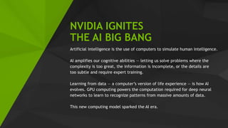 15
NVIDIA IGNITES
THE AI BIG BANG
Artificial intelligence is the use of computers to simulate human intelligence.
AI amplifies our cognitive abilities — letting us solve problems where the
complexity is too great, the information is incomplete, or the details are
too subtle and require expert training.
Learning from data — a computer’s version of life experience — is how AI
evolves. GPU computing powers the computation required for deep neural
networks to learn to recognize patterns from massive amounts of data.
This new computing model sparked the AI era.
 