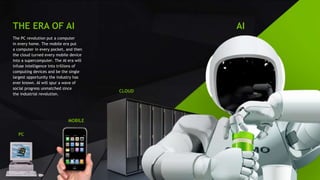 16
THE ERA OF AI
The PC revolution put a computer
in every home. The mobile era put
a computer in every pocket, and then
the cloud turned every mobile device
into a supercomputer. The AI era will
infuse intelligence into trillions of
computing devices and be the single
largest opportunity the industry has
ever known. AI will spur a wave of
social progress unmatched since
the industrial revolution.
PC
MOBILE
CLOUD
AI
 