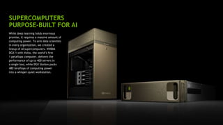 19
SUPERCOMPUTERS
PURPOSE-BUILT FOR AI
While deep learning holds enormous
promise, it requires a massive amount of
computing power. To arm data scientists
in every organization, we created a
lineup of AI supercomputers. NVIDIA
DGX-1 with Volta, the world’s first
1 petaflops computer, delivers the
performance of up to 400 servers in
a single box; while DGX Station packs
480 teraflops of computing power
into a whisper-quiet workstation.
 
