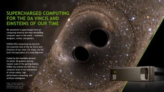 SUPERCHARGED COMPUTING
FOR THE DA VINCIS AND
EINSTEINS OF OUR TIME
We pioneered a supercharged form of
computing loved by the most demanding
computer users in the world — scientists,
designers, artists, and gamers.
NVIDIA GPU computing has become
the essential tool of the da Vincis and
Einsteins of our time. For them, we’ve
built the equivalent of a time machine.
Fueled by the insatiable demand
for better 3D graphics and the
massive scale of the gaming market,
NVIDIA has evolved the GPU into a
computer brain at the intersection
of virtual reality, high
performance computing, and
artificial intelligence.
Image: Scientists using GPU
computing were able to “see”
gravitational waves for the
first time in human history.
 