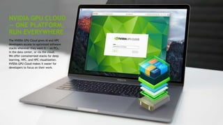 21
NVIDIA GPU CLOUD
— ONE PLATFORM,
RUN EVERYWHERE
The NVIDIA GPU Cloud gives AI and HPC
developers access to optimized software
stacks wherever they want it — on PCs,
in the data center, or via the cloud.
We offer containerized stacks for deep
learning, HPC, and HPC visualization.
NVIDIA GPU Cloud makes it easier for
developers to focus on their work.
 