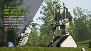 30
ISAAC — A VIRTUAL
WORLD WHERE
ROBOTS CAN LEARN
The Isaac robot simulator, an AI-based
software platform, lets developers train
robots in highly realistic, physics-based
virtual environments and then transfer
that knowledge to real-world units.
Developers can set up extensive test
scenarios using deep learning training,
and then simulate them in minutes
instead of months.
 
