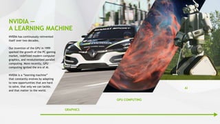 31
NVIDIA —
A LEARNING MACHINE
NVIDIA has continuously reinvented
itself over two decades.
Our invention of the GPU in 1999
sparked the growth of the PC gaming
market, redefined modern computer
graphics, and revolutionized parallel
computing. More recently, GPU
computing ignited the era of AI.
NVIDIA is a “learning machine”
that constantly evolves by adapting
to new opportunities that are hard
to solve, that only we can tackle,
and that matter to the world.
GRAPHICS
GPU COMPUTING
AI
 