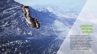 7
CREATING
AMAZING
WORLDS
Today’s gaming industry is fueled by a
steady stream of blockbuster titles with
Hollywood-level production values. NVIDIA
GPUs are the engines that make these games
possible. NVIDIA GameWorks™ software
allows developers to make games more
photorealistic and immersive. And NVIDIA
Ansel™ allows gamers to capture stunning
in-game photography. Here, a scene from
Tom Clancy’s Ghost Recon: Wildlands.
 