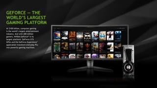 8
GEFORCE — THE
WORLD’S LARGEST
GAMING PLATFORM
At $100 billion, computer gaming
is the world’s largest entertainment
industry. And with 200 million
gamers, NVIDIA GeForce® is its
largest platform. GeForce GTX
GPUs and the GeForce Experience™
application transform everyday PCs
into powerful gaming machines.
 