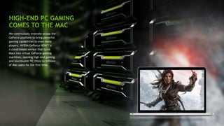 9
HIGH-END PC GAMING
COMES TO THE MAC
We continuously innovate across the
GeForce platform to bring powerful
gaming capabilities to even more
players. NVIDIA GeForce NOW™ is
a cloud-based service that turns
Macs into virtual GeForce gaming
machines, opening high-end gaming
and blockbuster PC titles to millions
of Mac users for the first time.
 