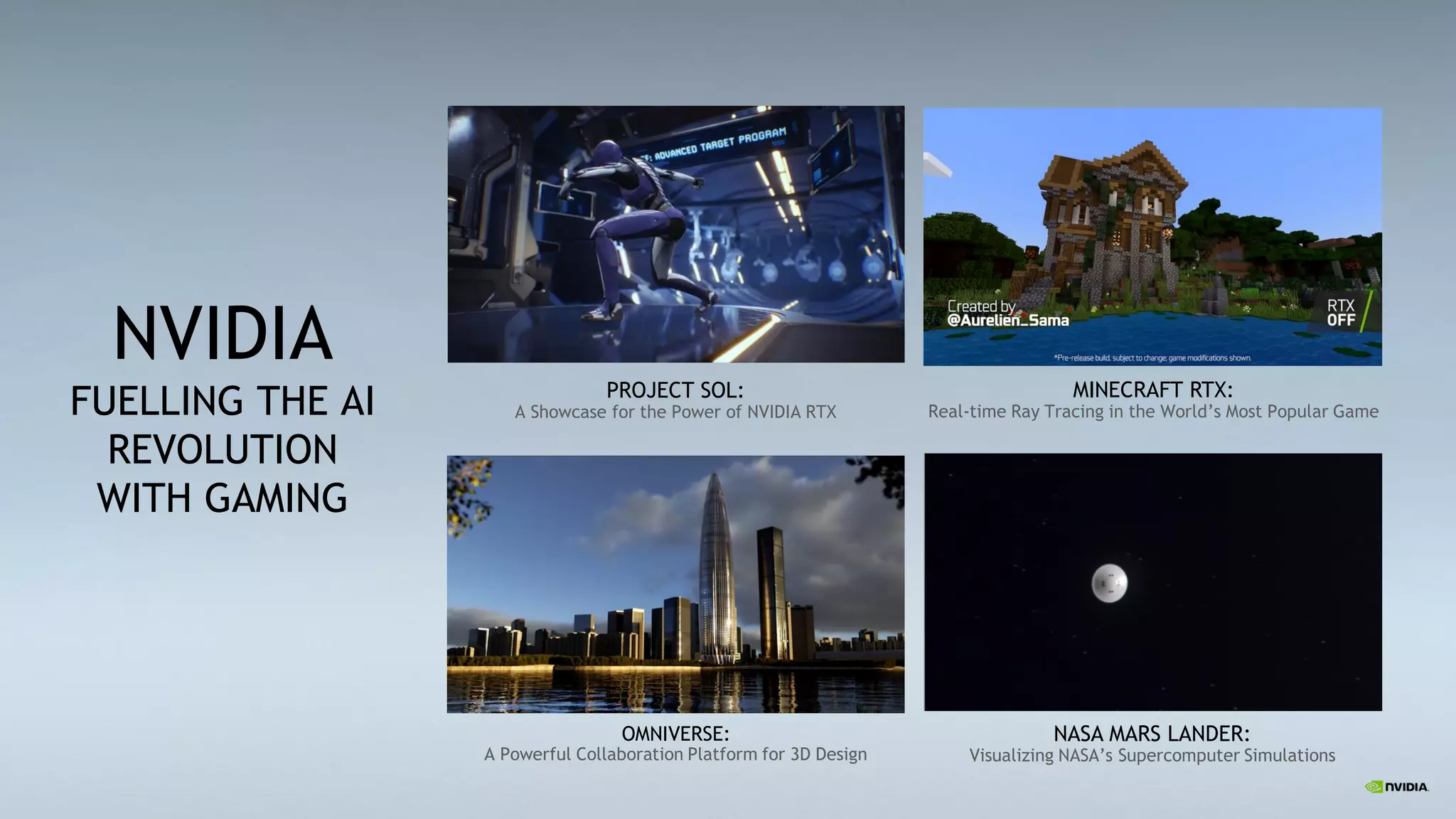2
NVIDIA
FUELLING THE AI
REVOLUTION
WITH GAMING
PROJECT SOL:
A Showcase for the Power of NVIDIA RTX
MINECRAFT RTX:
Real-time Ray Tracing in the World’s Most Popular Game
OMNIVERSE:
A Powerful Collaboration Platform for 3D Design
NASA MARS LANDER:
Visualizing NASA’s Supercomputer Simulations
 