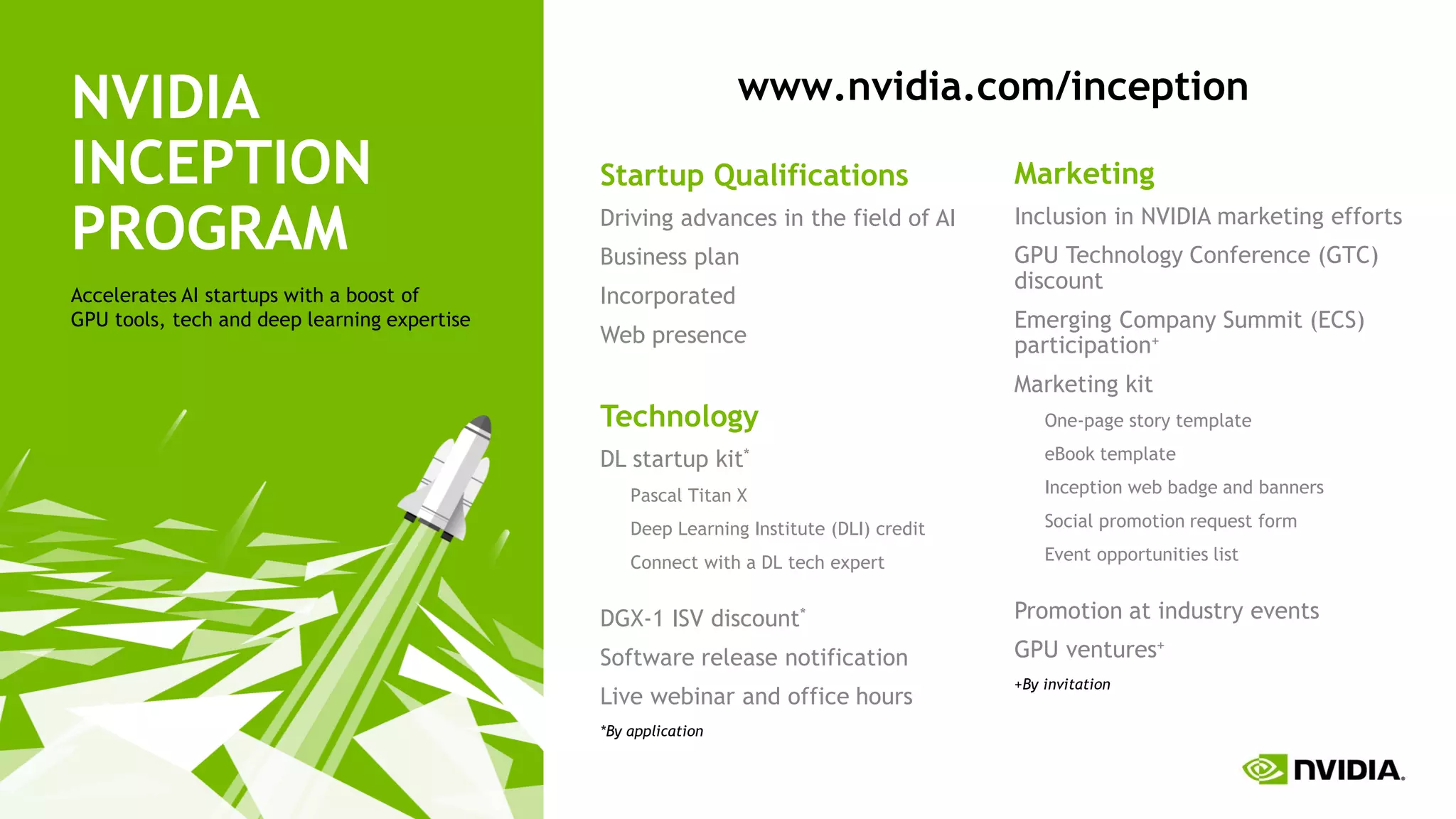 56
NVIDIA
INCEPTION
PROGRAM
Accelerates AI startups with a boost of
GPU tools, tech and deep learning expertise
Startup Qualifications
Driving advances in the field of AI
Business plan
Incorporated
Web presence
Technology
DL startup kit*
Pascal Titan X
Deep Learning Institute (DLI) credit
Connect with a DL tech expert
DGX-1 ISV discount*
Software release notification
Live webinar and office hours
*By application
Marketing
Inclusion in NVIDIA marketing efforts
GPU Technology Conference (GTC)
discount
Emerging Company Summit (ECS)
participation+
Marketing kit
One-page story template
eBook template
Inception web badge and banners
Social promotion request form
Event opportunities list
Promotion at industry events
GPU ventures+
+By invitation
www.nvidia.com/inception
 