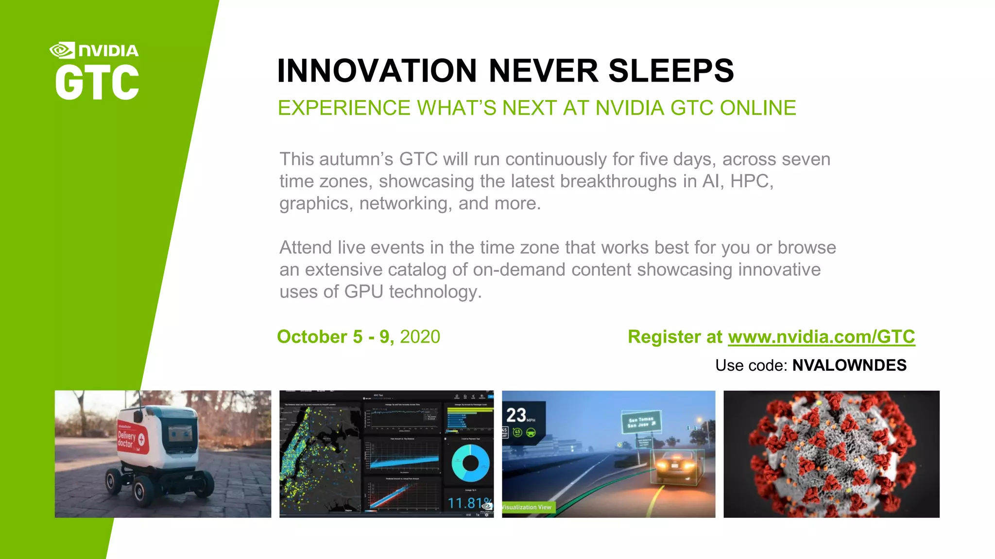 INNOVATION NEVER SLEEPS
October 5 - 9, 2020 Register at www.nvidia.com/GTC
EXPERIENCE WHAT’S NEXT AT NVIDIA GTC ONLINE
This autumn’s GTC will run continuously for five days, across seven
time zones, showcasing the latest breakthroughs in AI, HPC,
graphics, networking, and more.
Attend live events in the time zone that works best for you or browse
an extensive catalog of on-demand content showcasing innovative
uses of GPU technology.
Use code: NVALOWNDES
 