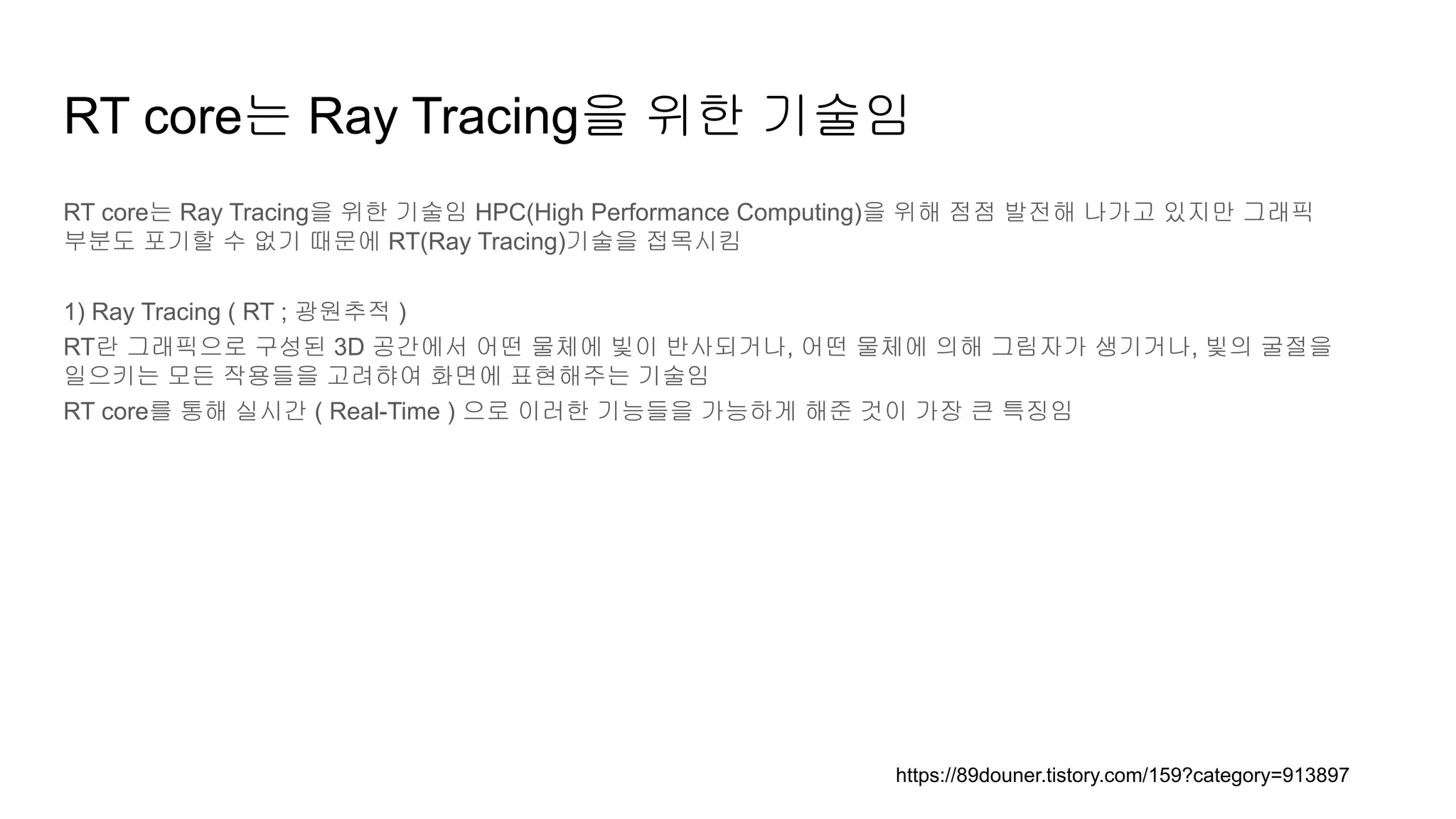 RT core는 Ray Tracing을 위한 기술임
RT core는 Ray Tracing을 위한 기술임 HPC(High Performance Computing)을 위해 점점 발전해 나가고 있지만 그래픽
부분도 포기할 수 없기 때문에 RT(Ray Tracing)기술을 접목시킴
1) Ray Tracing ( RT ; 광원추적 )
RT란 그래픽으로 구성된 3D 공간에서 어떤 물체에 빛이 반사되거나, 어떤 물체에 의해 그림자가 생기거나, 빛의 굴절을
일으키는 모든 작용들을 고려햐여 화면에 표현해주는 기술임
RT core를 통해 실시간 ( Real-Time ) 으로 이러한 기능들을 가능하게 해준 것이 가장 큰 특징임
https://89douner.tistory.com/159?category=913897
 