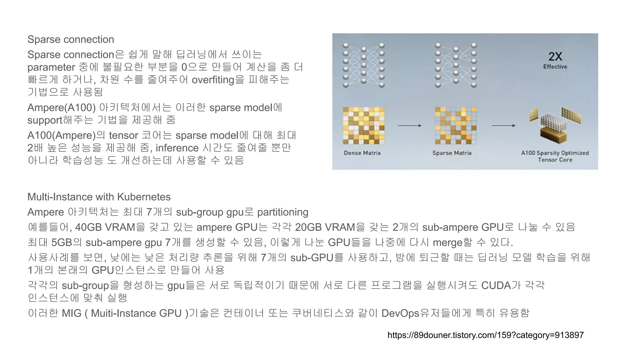 Sparse connection
Sparse connection은 쉽게 말해 딥러닝에서 쓰이는
parameter 중에 불필요한 부분을 0으로 만들어 계산을 좀 더
빠르게 하거나, 차원 수를 줄여주어 overfiting을 피해주는
기법으로 사용됨
Ampere(A100) 아키텍처에서는 이러한 sparse model에
support해주는 기법을 제공해 줌
A100(Ampere)의 tensor 코어는 sparse model에 대해 최대
2배 높은 성능을 제공해 줌, inference 시간도 줄여줄 뿐만
아니라 학습성능 도 개선하는데 사용할 수 있음
Multi-Instance with Kubernetes
Ampere 아키텍처는 최대 7개의 sub-group gpu로 partitioning
예를들어, 40GB VRAM을 갖고 있는 ampere GPU는 각각 20GB VRAM을 갖는 2개의 sub-ampere GPU로 나눌 수 있음
최대 5GB의 sub-ampere gpu 7개를 생성할 수 있음, 이렇게 나눈 GPU들을 나중에 다시 merge할 수 있다.
사용사례를 보면, 낮에는 낮은 처리량 추론을 위해 7개의 sub-GPU를 사용하고, 밤에 퇴근할 때는 딥러닝 모델 학습을 위해
1개의 본래의 GPU인스턴스로 만들어 사용
각각의 sub-group을 형성하는 gpu들은 서로 독립적이기 때문에 서로 다른 프로그램을 실행시켜도 CUDA가 각각
인스턴스에 맞춰 실행
이러한 MIG ( Muiti-Instance GPU )기술은 컨테이너 또는 쿠버네티스와 같이 DevOps유저들에게 특히 유용함
https://89douner.tistory.com/159?category=913897
 