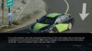 10
“ It is a fully realized, near-fully automated self-driving car that works today. And as unnerving and
as foreign as it is to be driven around in BB8, there’s no doubt in my mind that this is the future
of driving — and it’s coming far sooner than you might think.”
— Ars Technica
 