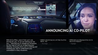 11
“ NVIDIA’s Self-Driving Cars will Help You Drive
Better, Too”
— The Verge
With AI Co-Pilot, even if the car’s not
driving for you, it can be looking out for
you — alerting you to dangerous situations
on the road as well as recognizing your
identity, knowing where you’re looking and
reading your lips to understand your
commands in noisy situations.
ANNOUNCING AI CO-PILOT
“ NVIDIA Built an AI Backseat Driver for its
New AI Car Platform”
— Engadget
 