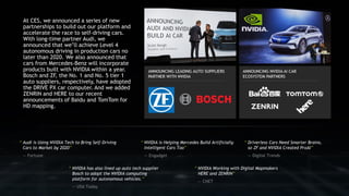 At CES, we announced a series of new
partnerships to build out our platform and
accelerate the race to self-driving cars.
With long-time partner Audi, we
announced that we’ll achieve Level 4
autonomous driving in production cars no
later than 2020. We also announced that
cars from Mercedes-Benz will incorporate
products built with NVIDIA within a year.
Bosch and ZF, the No. 1 and No. 5 tier 1
auto suppliers, respectively, have adopted
the DRIVE PX car computer. And we added
ZENRIN and HERE to our recent
announcements of Baidu and TomTom for
HD mapping.
“ NVIDIA is Helping Mercedes Build Artificially
Intelligent Cars Too”
— Engadget
“ Driverless Cars Need Smarter Brains,
so ZF and NVIDIA Created ProAI”
— Digital Trends
“ Audi is Using NVIDIA Tech to Bring Self-Driving
Cars to Market by 2020”
— Fortune
“ NVIDIA has also lined up auto tech supplier
Bosch to adopt the NVIDIA computing
platform for autonomous vehicles.”
— USA Today
“ NVIDIA Working with Digital Mapmakers
HERE and ZENRIN”
— CNET
 