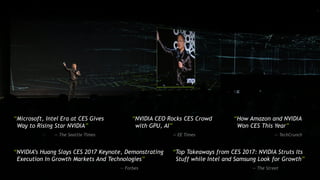 [ TITLE ]
“Microsoft, Intel Era at CES Gives
Way to Rising Star NVIDIA”
— The Seattle Times
“NVIDIA CEO Rocks CES Crowd
with GPU, AI”
— EE Times
“How Amazon and NVIDIA
Won CES This Year”
— TechCrunch
“NVIDIA’s Huang Slays CES 2017 Keynote, Demonstrating
Execution In Growth Markets And Technologies”
— Forbes
“Top Takeaways from CES 2017: NVIDIA Struts Its
Stuff while Intel and Samsung Look for Growth”
— The Street
 