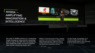 3
“ Jen-Hsun Huang, the godfather of AI,
rocked Las Vegas with his 2017 CES
preshow keynote speech, and is emerging
to be the world’s first AI giant.”
— DeepTech
“ NVIDIA is at the intersection of key, changing
dynamics in the tech industry, notably AI and
deep learning and their respective roles in
pushing home entertainment and in fueling
next-generation autonomous vehicles.”
— USA Today
Our work at NVIDIA centers on a computing
model focused on visual and AI computing.
Built on top of the GPU that we pioneered,
this computing model can solve problems
that normal computing simply can’t.
 