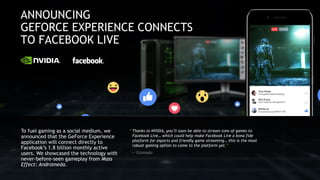 “ Thanks to NVIDIA, you’ll soon be able to stream tons of games to
Facebook Live… which could help make Facebook Live a bona fide
platform for esports and friendly game streaming… this is the most
robust gaming option to come to the platform yet.”
— Gizmodo
To fuel gaming as a social medium, we
announced that the GeForce Experience
application will connect directly to
Facebook’s 1.8 billion monthly active
users. We showcased the technology with
never-before-seen gameplay from Mass
Effect: Andromeda.
 