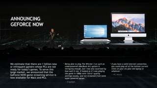 “ Being able to play The Witcher 3 on such an
underpowered (MacBook Air) system is
intriguing enough, but I was also surprised by
how well it ran. It looked as if I was playing
the game in 1080p with ‘Ultra’-quality
settings locally, and not streamed from some
super-powered server.”
— Engadget
We estimate that there are 1 billion new
or infrequent gamers whose PCs are not
ready for today’s games. To serve this
large market, we announced that the
GeForce NOW game streaming service is
now available for Macs and PCs.
“ If you have a solid internet connection,
you could play all of the hottest current
titles on your six-year-old laptop or
whatever.”
— PC World
 