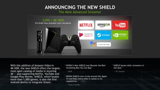 “ NVIDIA’s New SHIELD Just Became the Best
Streaming Box You Can Buy”
— BGR
“ NVIDIA SHIELD runs circles around the Apple
TV and Roku Ultra when it comes to its
capabilities.”
— Tom’s Guide
With the addition of Amazon Video in
4K HDR, the new SHIELD offers the largest,
most open catalog of media in stunning
4K — also supporting Netflix, YouTube and
Google Play Movies. SHIELD, which boasts
more than 1,000 games, is also the first
Android device to integrate Steam.
“ SHIELD leaves other streamers in
the dust.”
— PC Gamer
 