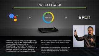 “ Roll the SHIELD TV and SPOT together, and NVIDIA is
packing a powerful punch in the connected home.”
— Fox Business
“ It’s a high-end entertainment and smart home hub
that has the potential to make your life easier,
especially when paired with the upcoming SPOT.”
— Tom’s Guide
We also advanced SHIELD to bring AI into
the home. SHIELD will now support Google
Assistant hands-free as well as
SmartThings — turning it into a smart
home hub that can connect to hundreds of
devices. And SPOT, an AI mic, extends
intelligent control throughout the house.
 