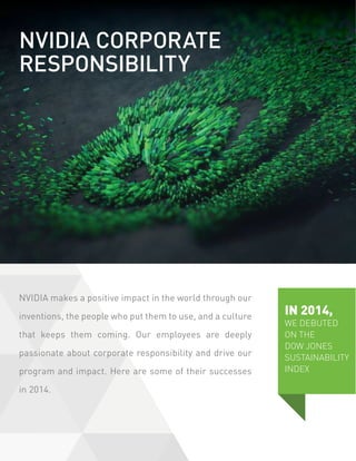 NVIDIA makes a positive impact in the world through our
inventions, the people who put them to use, and a culture
that keeps them coming. Our employees are deeply
passionate about corporate responsibility and drive our
program and impact. Here are some of their successes
in 2014.
IN 2014,
WE DEBUTED
ON THE
DOW JONES
SUSTAINABILITY
INDEX
NVIDIA CORPORATE
RESPONSIBILITY
 
