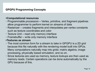 Page 10
GPGPU Programming Concepts
Computational resources
 Programmable processors – Vertex, primitive, and fragment pipelines
allow programmer to perform kernel on streams of data
 Rasterizer – creates fragments and interpolates per-vertex constants
such as texture coordinates and color
 Texture Unit – read only memory interface
 Framebuffer – write only memory interface
Textures as stream
 The most common form for a stream to take in GPGPU is a 2D grid
because this fits naturally with the rendering model built into GPUs.
Many computations naturally map into grids: matrix algebra, image
processing, physically based simulation, and so on.
 Since textures are used as memory, texture lookups are then used as
memory reads. Certain operations can be done automatically by the
GPU because of this.
 