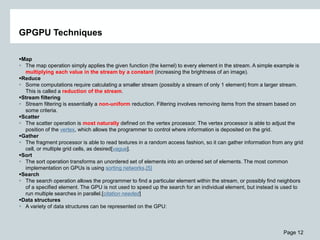 Page 12
GPGPU Techniques
Map
 The map operation simply applies the given function (the kernel) to every element in the stream. A simple example is
multiplying each value in the stream by a constant (increasing the brightness of an image).
Reduce
 Some computations require calculating a smaller stream (possibly a stream of only 1 element) from a larger stream.
This is called a reduction of the stream.
Stream filtering
 Stream filtering is essentially a non-uniform reduction. Filtering involves removing items from the stream based on
some criteria.
Scatter
 The scatter operation is most naturally defined on the vertex processor. The vertex processor is able to adjust the
position of the vertex, which allows the programmer to control where information is deposited on the grid.
Gather
 The fragment processor is able to read textures in a random access fashion, so it can gather information from any grid
cell, or multiple grid cells, as desired[vague].
Sort
 The sort operation transforms an unordered set of elements into an ordered set of elements. The most common
implementation on GPUs is using sorting networks.[5]
Search
 The search operation allows the programmer to find a particular element within the stream, or possibly find neighbors
of a specified element. The GPU is not used to speed up the search for an individual element, but instead is used to
run multiple searches in parallel.[citation needed]
Data structures
 A variety of data structures can be represented on the GPU:
 