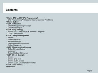 Page 2
Contents
What is GPU and GPGPU Programming?
 GPU Programming Architecture/ History/ Example/ Pros&Cons
What is CUDA?
CUDA Architecture
 GPGPU Programming Concepts
 GPGPU Techniques
CUDA Study Strategy
 NVIDIA GPU Computing SDK Browser/ Categories
 CUDA C Documents
CUDA C Programming Model
 Kernels
 Thread Hierarchy
 Memory Hierarchy
 Heterogeneous Programming
 CUDA C keywords
CUDA C Programming Example
 CUDA C Project Setting
 VectorAdd
 TextureGL(OpenGL interop)
CUDA C Code Example
 Erosion
 Erosion CPU code
 Erosion CUDA C code
 Erosion CUDA C Example Screenshot
CUDA C and OpenCL
References
 