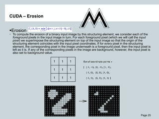 Page 25
CUDA – Erosion
Erosion
 To compute the erosion of a binary input image by this structuring element, we consider each of the
foreground pixels in the input image in turn. For each foreground pixel (which we will call the input
pixel) we superimpose the structuring element on top of the input image so that the origin of the
structuring element coincides with the input pixel coordinates. If for every pixel in the structuring
element, the corresponding pixel in the image underneath is a foreground pixel, then the input pixel is
left as it is. If any of the corresponding pixels in the image are background, however, the input pixel is
also set to background value.
 