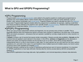 Page 3
What is GPU and GPGPU Programming?
GPU Programming
 Programmable vertex and fragment shaders were added to the graphics pipeline to enable game programmers to
generate even more realistic effects. Vertex shaders allow the programmer to alter per-vertex attributes, such as
position, color, texture coordinates, and normal vector. Fragment shaders are used to calculate the color of a fragment,
or per-pixel. Programmable fragment shaders allow the programmer to substitute, for example, a lighting model other
than those provided by default by the graphics card, typically simple Gouraud shading. Shaders have enabled graphics
programmers to create lens effects, displacement mapping, and depth of field.
GPGPU Programming
 GPUs can only process independent vertices and fragments, but can process many of them in parallel. This is
especially effective when the programmer wants to process many vertices or fragments in the same way. In this sense,
GPUs are stream processors – processors that can operate in parallel by running a single kernel on many records in a
stream at once.
 A stream is simply a set of records that require similar computation. Streams provide data parallelism. Kernels are the
functions that are applied to each element in the stream. In the GPUs, vertices and fragments are the elements in
streams and vertex and fragment shaders are the kernels to be run on them. Since GPUs process elements
independently there is no way to have shared or static data. For each element we can only read from the input, perform
operations on it, and write to the output. It is permissible to have multiple inputs and multiple outputs, but never a piece
of memory that is both readable and writable[vague].
 Arithmetic intensity is defined as the number of operations performed per word of memory transferred. It is important
for GPGPU applications to have high arithmetic intensity else the memory access latency will limit computational
speedup.[3]
 Ideal GPGPU applications have large data sets, high parallelism, and minimal dependency between data elements.
 