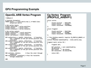 Page 6
GPU Programming Example
OpenGL ARB Vertex Program
!!ARBvp1.0
# Constant Parameters
PARAM mvp[4] = { state.matrix.mvp }; # Model-view-
projection matrix
# Per-vertex inputs
ATTRIB inPosition = vertex.position;
ATTRIB inColor = vertex.color;
ATTRIB inTexCoord = vertex.texcoord;
# Per-vertex outputs
OUTPUT outPosition = result.position;
OUTPUT outColor = result.color;
OUTPUT outTexCoord = result.texcoord;
DP4 outPosition.x, mvp[0], inPosition; # Transform
the x component of the per-vertex position into
clip-space
DP4 outPosition.y, mvp[1], inPosition; # Transform
the y component of the per-vertex position into
clip-space
DP4 outPosition.z, mvp[2], inPosition; # Transform
the z component of the per-vertex position into
clip-space
DP4 outPosition.w, mvp[3], inPosition; # Transform
the w component of the per-vertex position into
clip-space
MOV outColor, inColor; # Pass the color through
unmodified
MOV outTexCoord, inTexCoord; # Pass the texcoords
through unmodified
END
Cg Vertex Program
(PROFILE_ARBVP1)
struct vertex
{
float4 position : POSITION;
float4 color0 : COLOR0;
float2 texcoord0 : TEXCOORD0;
};
struct fragment
{
float4 position : POSITION;
float4 color0 : COLOR0;
float2 texcoord0 : TEXCOORD0;
};
// This binding semantic requires CG_PROFILE_ARBVP1 or
higher.
uniform float4x4 modelViewProj : state.matrix.mvp;
fragment main( vertex IN )
{
fragment OUT;
OUT.position = mul( modelViewProj,
IN.position );
OUT.color0 = IN.color0;
OUT.texcoord0 = IN.texcoord0;
return OUT;
}
 